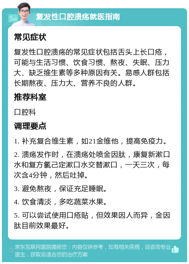 复发性口腔溃疡就医指南 常见症状 复发性口腔溃疡的常见症状包括舌头上长口疮，可能与生活习惯、饮食习惯、熬夜、失眠、压力大、缺乏维生素等多种原因有关。易感人群包括长期熬夜、压力大、营养不良的人群。 推荐科室 口腔科 调理要点 1. 补充复合维生素，如21金维他，提高免疫力。 2. 溃疡发作时，在溃疡处喷金因肽，康复新漱口水和复方氯己定漱口水交替漱口，一天三次，每次含4分钟，然后吐掉。 3. 避免熬夜，保证充足睡眠。 4. 饮食清淡，多吃蔬菜水果。 5. 可以尝试使用口疮贴，但效果因人而异，金因肽目前效果最好。