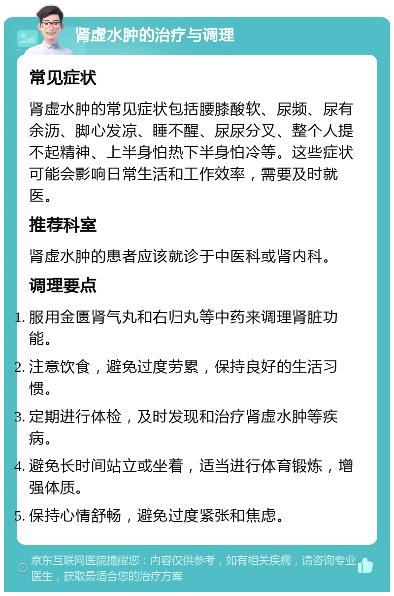 肾虚水肿的治疗与调理 常见症状 肾虚水肿的常见症状包括腰膝酸软、尿频、尿有余沥、脚心发凉、睡不醒、尿尿分叉、整个人提不起精神、上半身怕热下半身怕冷等。这些症状可能会影响日常生活和工作效率，需要及时就医。 推荐科室 肾虚水肿的患者应该就诊于中医科或肾内科。 调理要点 服用金匮肾气丸和右归丸等中药来调理肾脏功能。 注意饮食，避免过度劳累，保持良好的生活习惯。 定期进行体检，及时发现和治疗肾虚水肿等疾病。 避免长时间站立或坐着，适当进行体育锻炼，增强体质。 保持心情舒畅，避免过度紧张和焦虑。