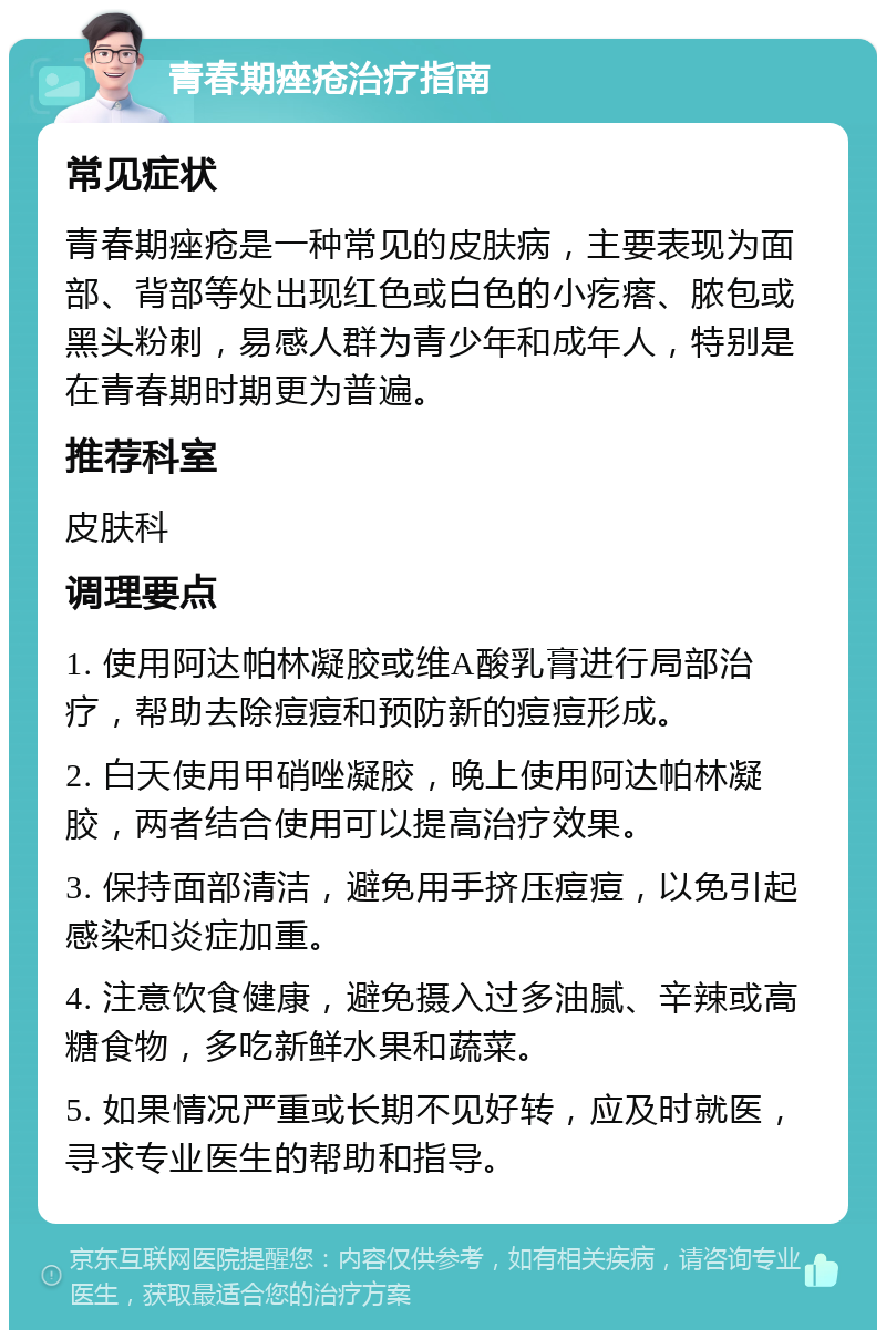 青春期痤疮治疗指南 常见症状 青春期痤疮是一种常见的皮肤病，主要表现为面部、背部等处出现红色或白色的小疙瘩、脓包或黑头粉刺，易感人群为青少年和成年人，特别是在青春期时期更为普遍。 推荐科室 皮肤科 调理要点 1. 使用阿达帕林凝胶或维A酸乳膏进行局部治疗，帮助去除痘痘和预防新的痘痘形成。 2. 白天使用甲硝唑凝胶，晚上使用阿达帕林凝胶，两者结合使用可以提高治疗效果。 3. 保持面部清洁，避免用手挤压痘痘，以免引起感染和炎症加重。 4. 注意饮食健康，避免摄入过多油腻、辛辣或高糖食物，多吃新鲜水果和蔬菜。 5. 如果情况严重或长期不见好转，应及时就医，寻求专业医生的帮助和指导。