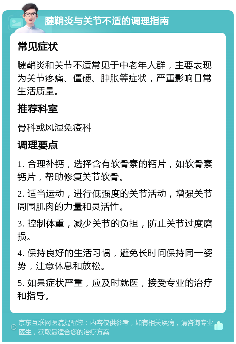 腱鞘炎与关节不适的调理指南 常见症状 腱鞘炎和关节不适常见于中老年人群，主要表现为关节疼痛、僵硬、肿胀等症状，严重影响日常生活质量。 推荐科室 骨科或风湿免疫科 调理要点 1. 合理补钙，选择含有软骨素的钙片，如软骨素钙片，帮助修复关节软骨。 2. 适当运动，进行低强度的关节活动，增强关节周围肌肉的力量和灵活性。 3. 控制体重，减少关节的负担，防止关节过度磨损。 4. 保持良好的生活习惯，避免长时间保持同一姿势，注意休息和放松。 5. 如果症状严重，应及时就医，接受专业的治疗和指导。