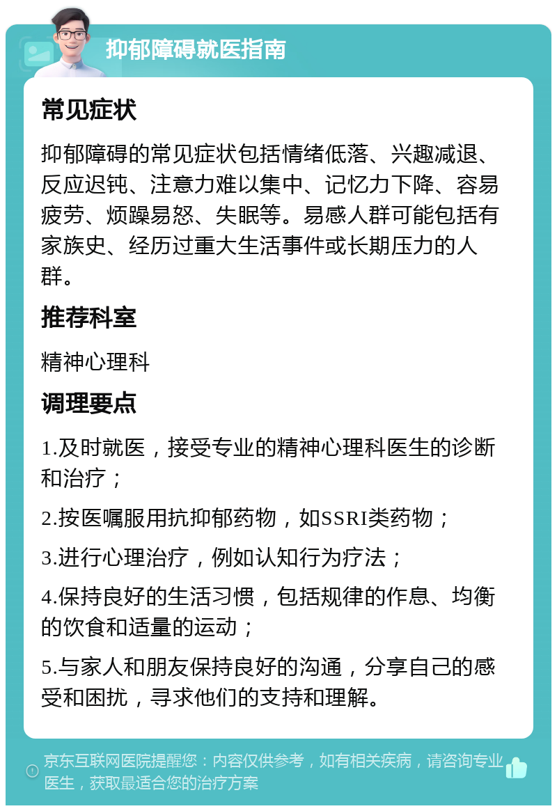 抑郁障碍就医指南 常见症状 抑郁障碍的常见症状包括情绪低落、兴趣减退、反应迟钝、注意力难以集中、记忆力下降、容易疲劳、烦躁易怒、失眠等。易感人群可能包括有家族史、经历过重大生活事件或长期压力的人群。 推荐科室 精神心理科 调理要点 1.及时就医，接受专业的精神心理科医生的诊断和治疗； 2.按医嘱服用抗抑郁药物，如SSRI类药物； 3.进行心理治疗，例如认知行为疗法； 4.保持良好的生活习惯，包括规律的作息、均衡的饮食和适量的运动； 5.与家人和朋友保持良好的沟通，分享自己的感受和困扰，寻求他们的支持和理解。