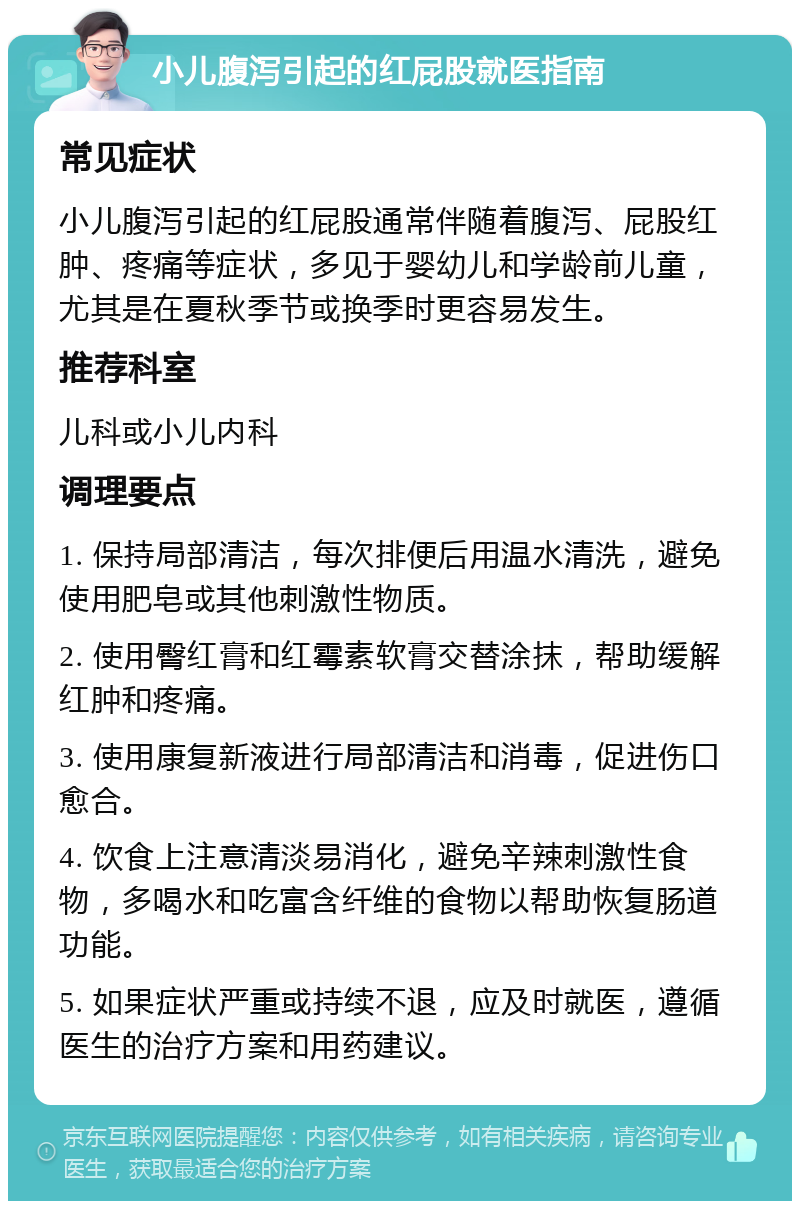 小儿腹泻引起的红屁股就医指南 常见症状 小儿腹泻引起的红屁股通常伴随着腹泻、屁股红肿、疼痛等症状，多见于婴幼儿和学龄前儿童，尤其是在夏秋季节或换季时更容易发生。 推荐科室 儿科或小儿内科 调理要点 1. 保持局部清洁，每次排便后用温水清洗，避免使用肥皂或其他刺激性物质。 2. 使用臀红膏和红霉素软膏交替涂抹，帮助缓解红肿和疼痛。 3. 使用康复新液进行局部清洁和消毒，促进伤口愈合。 4. 饮食上注意清淡易消化，避免辛辣刺激性食物，多喝水和吃富含纤维的食物以帮助恢复肠道功能。 5. 如果症状严重或持续不退，应及时就医，遵循医生的治疗方案和用药建议。