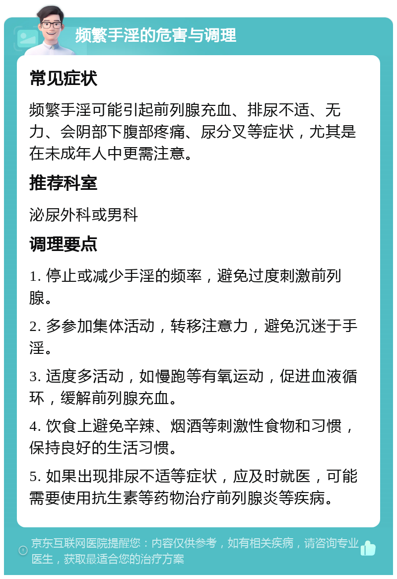 频繁手淫的危害与调理 常见症状 频繁手淫可能引起前列腺充血、排尿不适、无力、会阴部下腹部疼痛、尿分叉等症状，尤其是在未成年人中更需注意。 推荐科室 泌尿外科或男科 调理要点 1. 停止或减少手淫的频率，避免过度刺激前列腺。 2. 多参加集体活动，转移注意力，避免沉迷于手淫。 3. 适度多活动，如慢跑等有氧运动，促进血液循环，缓解前列腺充血。 4. 饮食上避免辛辣、烟酒等刺激性食物和习惯，保持良好的生活习惯。 5. 如果出现排尿不适等症状，应及时就医，可能需要使用抗生素等药物治疗前列腺炎等疾病。