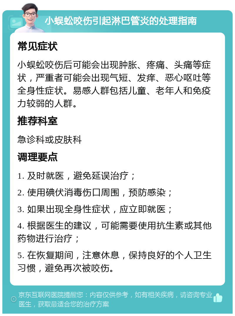 小蜈蚣咬伤引起淋巴管炎的处理指南 常见症状 小蜈蚣咬伤后可能会出现肿胀、疼痛、头痛等症状，严重者可能会出现气短、发痒、恶心呕吐等全身性症状。易感人群包括儿童、老年人和免疫力较弱的人群。 推荐科室 急诊科或皮肤科 调理要点 1. 及时就医，避免延误治疗； 2. 使用碘伏消毒伤口周围，预防感染； 3. 如果出现全身性症状，应立即就医； 4. 根据医生的建议，可能需要使用抗生素或其他药物进行治疗； 5. 在恢复期间，注意休息，保持良好的个人卫生习惯，避免再次被咬伤。