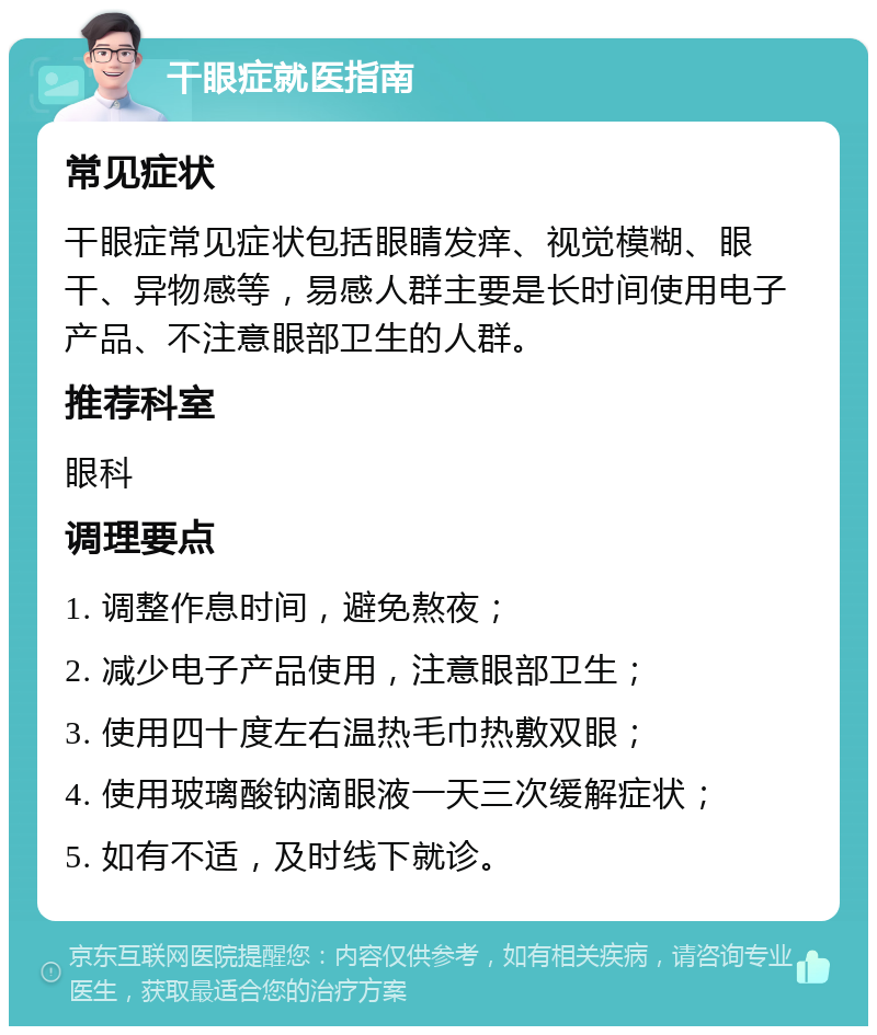 干眼症就医指南 常见症状 干眼症常见症状包括眼睛发痒、视觉模糊、眼干、异物感等，易感人群主要是长时间使用电子产品、不注意眼部卫生的人群。 推荐科室 眼科 调理要点 1. 调整作息时间，避免熬夜； 2. 减少电子产品使用，注意眼部卫生； 3. 使用四十度左右温热毛巾热敷双眼； 4. 使用玻璃酸钠滴眼液一天三次缓解症状； 5. 如有不适，及时线下就诊。