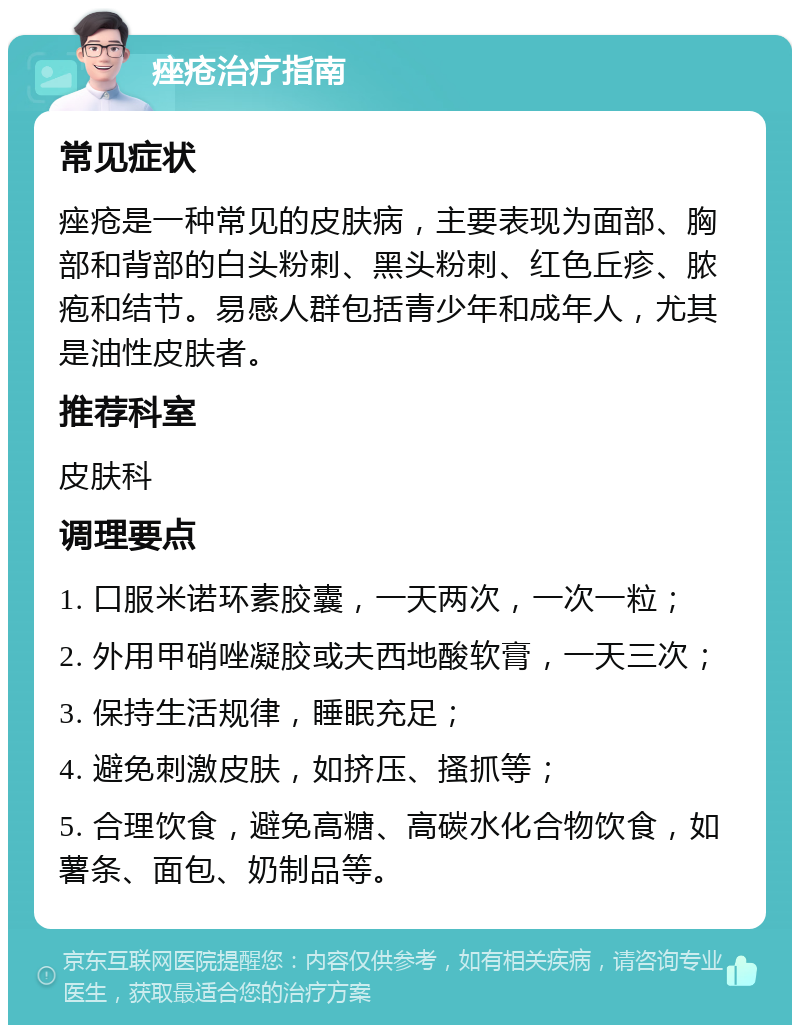 痤疮治疗指南 常见症状 痤疮是一种常见的皮肤病，主要表现为面部、胸部和背部的白头粉刺、黑头粉刺、红色丘疹、脓疱和结节。易感人群包括青少年和成年人，尤其是油性皮肤者。 推荐科室 皮肤科 调理要点 1. 口服米诺环素胶囊，一天两次，一次一粒； 2. 外用甲硝唑凝胶或夫西地酸软膏，一天三次； 3. 保持生活规律，睡眠充足； 4. 避免刺激皮肤，如挤压、搔抓等； 5. 合理饮食，避免高糖、高碳水化合物饮食，如薯条、面包、奶制品等。