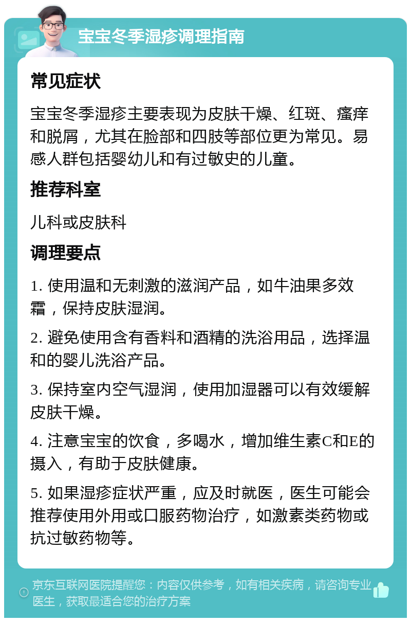 宝宝冬季湿疹调理指南 常见症状 宝宝冬季湿疹主要表现为皮肤干燥、红斑、瘙痒和脱屑，尤其在脸部和四肢等部位更为常见。易感人群包括婴幼儿和有过敏史的儿童。 推荐科室 儿科或皮肤科 调理要点 1. 使用温和无刺激的滋润产品，如牛油果多效霜，保持皮肤湿润。 2. 避免使用含有香料和酒精的洗浴用品，选择温和的婴儿洗浴产品。 3. 保持室内空气湿润，使用加湿器可以有效缓解皮肤干燥。 4. 注意宝宝的饮食，多喝水，增加维生素C和E的摄入，有助于皮肤健康。 5. 如果湿疹症状严重，应及时就医，医生可能会推荐使用外用或口服药物治疗，如激素类药物或抗过敏药物等。