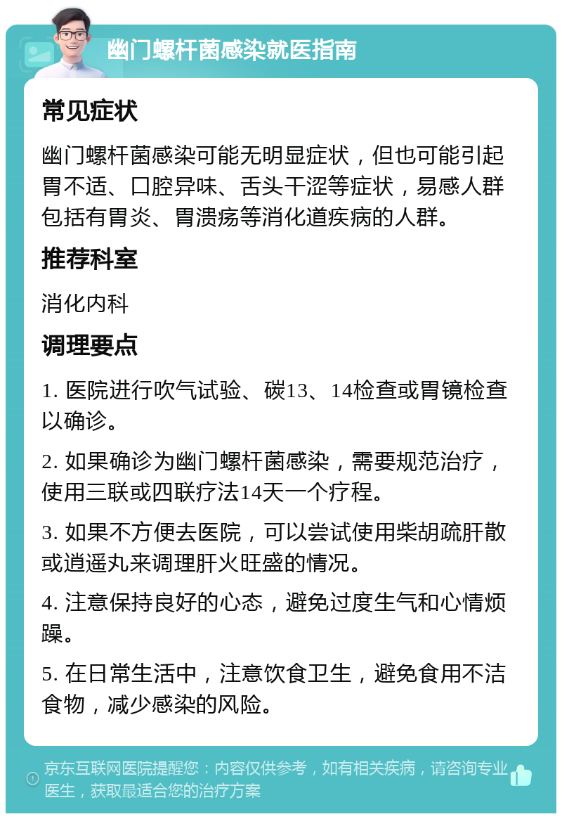 幽门螺杆菌感染就医指南 常见症状 幽门螺杆菌感染可能无明显症状，但也可能引起胃不适、口腔异味、舌头干涩等症状，易感人群包括有胃炎、胃溃疡等消化道疾病的人群。 推荐科室 消化内科 调理要点 1. 医院进行吹气试验、碳13、14检查或胃镜检查以确诊。 2. 如果确诊为幽门螺杆菌感染，需要规范治疗，使用三联或四联疗法14天一个疗程。 3. 如果不方便去医院，可以尝试使用柴胡疏肝散或逍遥丸来调理肝火旺盛的情况。 4. 注意保持良好的心态，避免过度生气和心情烦躁。 5. 在日常生活中，注意饮食卫生，避免食用不洁食物，减少感染的风险。