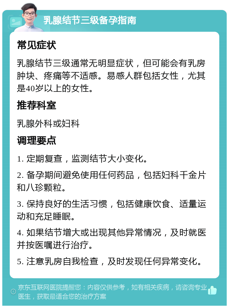 乳腺结节三级备孕指南 常见症状 乳腺结节三级通常无明显症状，但可能会有乳房肿块、疼痛等不适感。易感人群包括女性，尤其是40岁以上的女性。 推荐科室 乳腺外科或妇科 调理要点 1. 定期复查，监测结节大小变化。 2. 备孕期间避免使用任何药品，包括妇科千金片和八珍颗粒。 3. 保持良好的生活习惯，包括健康饮食、适量运动和充足睡眠。 4. 如果结节增大或出现其他异常情况，及时就医并按医嘱进行治疗。 5. 注意乳房自我检查，及时发现任何异常变化。