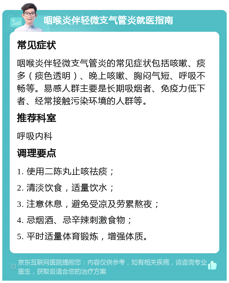 咽喉炎伴轻微支气管炎就医指南 常见症状 咽喉炎伴轻微支气管炎的常见症状包括咳嗽、痰多（痰色透明）、晚上咳嗽、胸闷气短、呼吸不畅等。易感人群主要是长期吸烟者、免疫力低下者、经常接触污染环境的人群等。 推荐科室 呼吸内科 调理要点 1. 使用二陈丸止咳祛痰； 2. 清淡饮食，适量饮水； 3. 注意休息，避免受凉及劳累熬夜； 4. 忌烟酒、忌辛辣刺激食物； 5. 平时适量体育锻炼，增强体质。