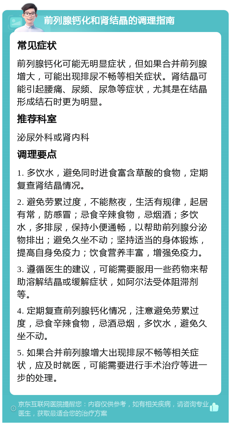 前列腺钙化和肾结晶的调理指南 常见症状 前列腺钙化可能无明显症状，但如果合并前列腺增大，可能出现排尿不畅等相关症状。肾结晶可能引起腰痛、尿频、尿急等症状，尤其是在结晶形成结石时更为明显。 推荐科室 泌尿外科或肾内科 调理要点 1. 多饮水，避免同时进食富含草酸的食物，定期复查肾结晶情况。 2. 避免劳累过度，不能熬夜，生活有规律，起居有常，防感冒；忌食辛辣食物，忌烟酒；多饮水，多排尿，保持小便通畅，以帮助前列腺分泌物排出；避免久坐不动；坚持适当的身体锻炼，提高自身免疫力；饮食营养丰富，增强免疫力。 3. 遵循医生的建议，可能需要服用一些药物来帮助溶解结晶或缓解症状，如阿尔法受体阻滞剂等。 4. 定期复查前列腺钙化情况，注意避免劳累过度，忌食辛辣食物，忌酒忌烟，多饮水，避免久坐不动。 5. 如果合并前列腺增大出现排尿不畅等相关症状，应及时就医，可能需要进行手术治疗等进一步的处理。