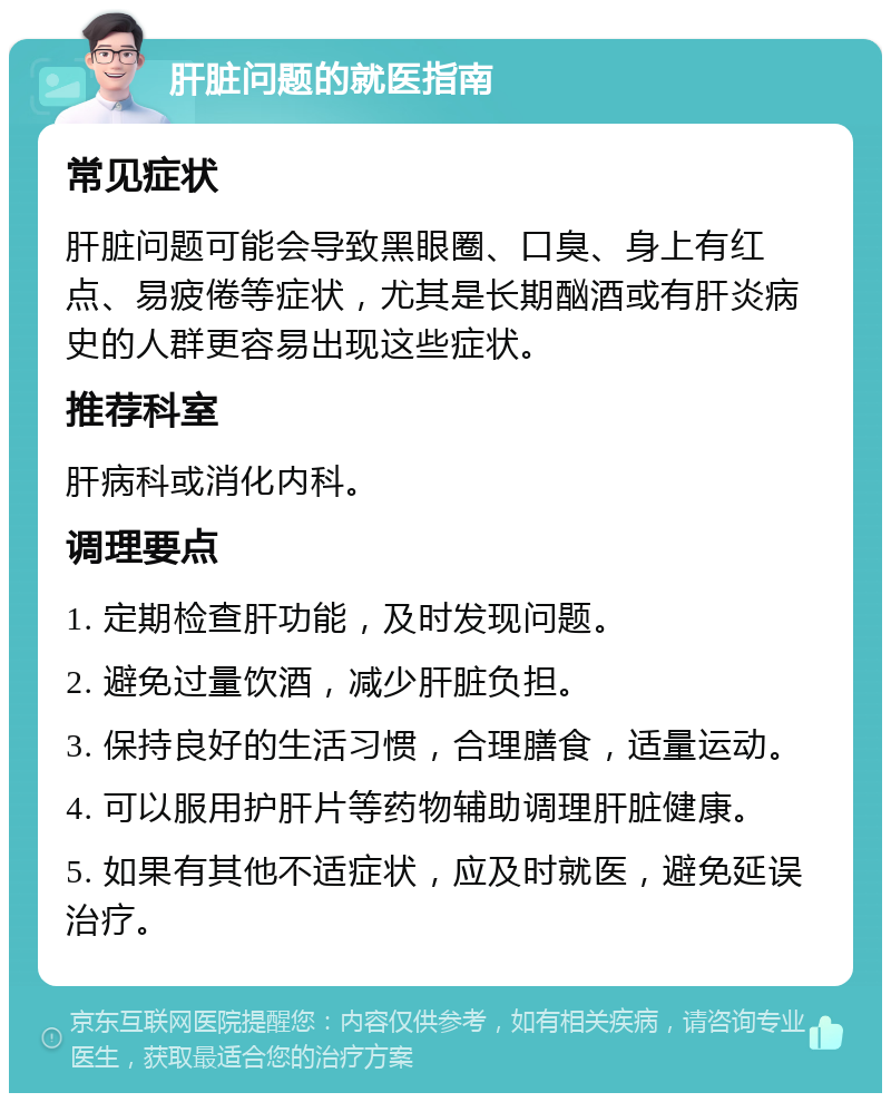 肝脏问题的就医指南 常见症状 肝脏问题可能会导致黑眼圈、口臭、身上有红点、易疲倦等症状，尤其是长期酗酒或有肝炎病史的人群更容易出现这些症状。 推荐科室 肝病科或消化内科。 调理要点 1. 定期检查肝功能，及时发现问题。 2. 避免过量饮酒，减少肝脏负担。 3. 保持良好的生活习惯，合理膳食，适量运动。 4. 可以服用护肝片等药物辅助调理肝脏健康。 5. 如果有其他不适症状，应及时就医，避免延误治疗。