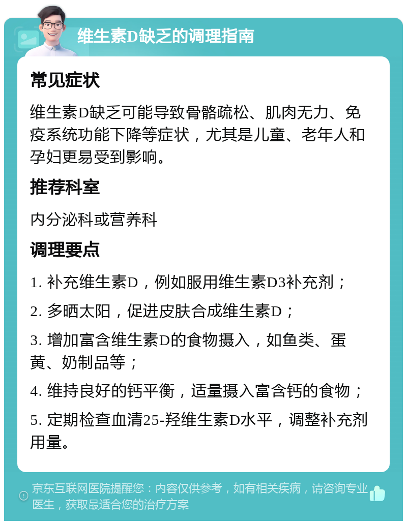 维生素D缺乏的调理指南 常见症状 维生素D缺乏可能导致骨骼疏松、肌肉无力、免疫系统功能下降等症状，尤其是儿童、老年人和孕妇更易受到影响。 推荐科室 内分泌科或营养科 调理要点 1. 补充维生素D，例如服用维生素D3补充剂； 2. 多晒太阳，促进皮肤合成维生素D； 3. 增加富含维生素D的食物摄入，如鱼类、蛋黄、奶制品等； 4. 维持良好的钙平衡，适量摄入富含钙的食物； 5. 定期检查血清25-羟维生素D水平，调整补充剂用量。