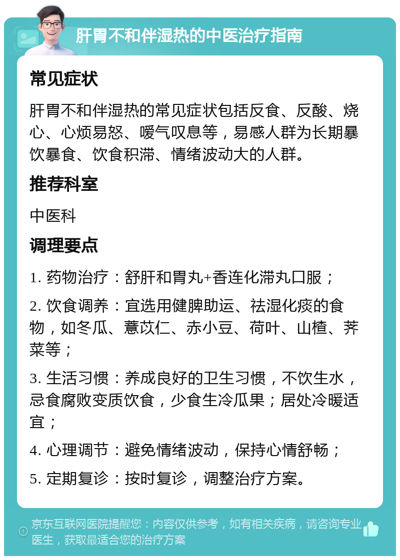 肝胃不和伴湿热的中医治疗指南 常见症状 肝胃不和伴湿热的常见症状包括反食、反酸、烧心、心烦易怒、嗳气叹息等，易感人群为长期暴饮暴食、饮食积滞、情绪波动大的人群。 推荐科室 中医科 调理要点 1. 药物治疗：舒肝和胃丸+香连化滞丸口服； 2. 饮食调养：宜选用健脾助运、祛湿化痰的食物，如冬瓜、薏苡仁、赤小豆、荷叶、山楂、荠菜等； 3. 生活习惯：养成良好的卫生习惯，不饮生水，忌食腐败变质饮食，少食生冷瓜果；居处冷暖适宜； 4. 心理调节：避免情绪波动，保持心情舒畅； 5. 定期复诊：按时复诊，调整治疗方案。