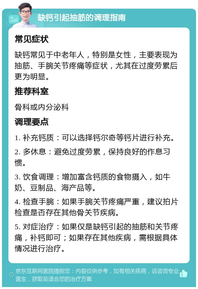 缺钙引起抽筋的调理指南 常见症状 缺钙常见于中老年人，特别是女性，主要表现为抽筋、手腕关节疼痛等症状，尤其在过度劳累后更为明显。 推荐科室 骨科或内分泌科 调理要点 1. 补充钙质：可以选择钙尔奇等钙片进行补充。 2. 多休息：避免过度劳累，保持良好的作息习惯。 3. 饮食调理：增加富含钙质的食物摄入，如牛奶、豆制品、海产品等。 4. 检查手腕：如果手腕关节疼痛严重，建议拍片检查是否存在其他骨关节疾病。 5. 对症治疗：如果仅是缺钙引起的抽筋和关节疼痛，补钙即可；如果存在其他疾病，需根据具体情况进行治疗。