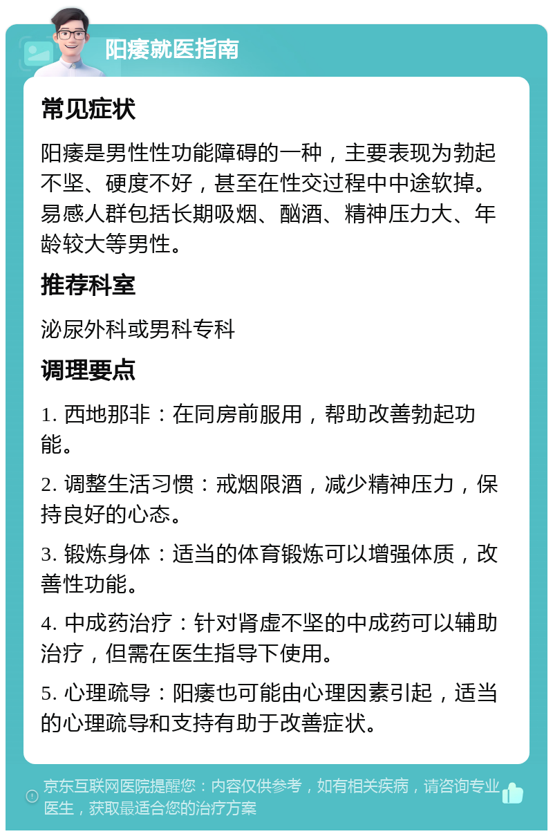 阳痿就医指南 常见症状 阳痿是男性性功能障碍的一种，主要表现为勃起不坚、硬度不好，甚至在性交过程中中途软掉。易感人群包括长期吸烟、酗酒、精神压力大、年龄较大等男性。 推荐科室 泌尿外科或男科专科 调理要点 1. 西地那非：在同房前服用，帮助改善勃起功能。 2. 调整生活习惯：戒烟限酒，减少精神压力，保持良好的心态。 3. 锻炼身体：适当的体育锻炼可以增强体质，改善性功能。 4. 中成药治疗：针对肾虚不坚的中成药可以辅助治疗，但需在医生指导下使用。 5. 心理疏导：阳痿也可能由心理因素引起，适当的心理疏导和支持有助于改善症状。