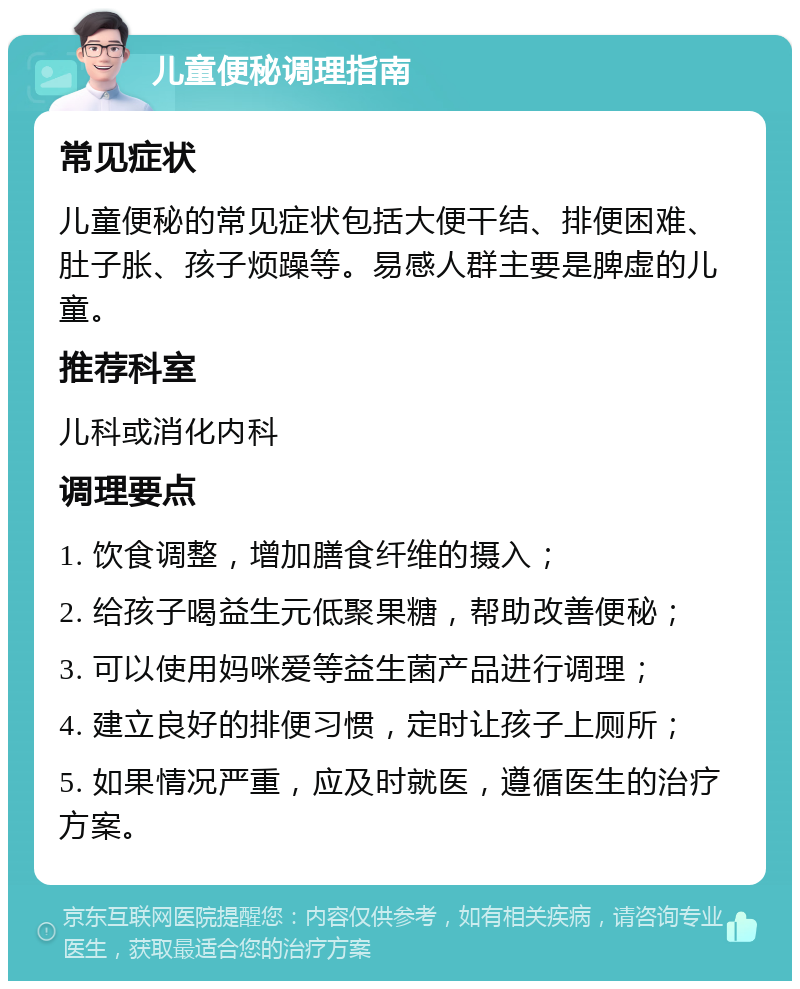 儿童便秘调理指南 常见症状 儿童便秘的常见症状包括大便干结、排便困难、肚子胀、孩子烦躁等。易感人群主要是脾虚的儿童。 推荐科室 儿科或消化内科 调理要点 1. 饮食调整，增加膳食纤维的摄入； 2. 给孩子喝益生元低聚果糖，帮助改善便秘； 3. 可以使用妈咪爱等益生菌产品进行调理； 4. 建立良好的排便习惯，定时让孩子上厕所； 5. 如果情况严重，应及时就医，遵循医生的治疗方案。