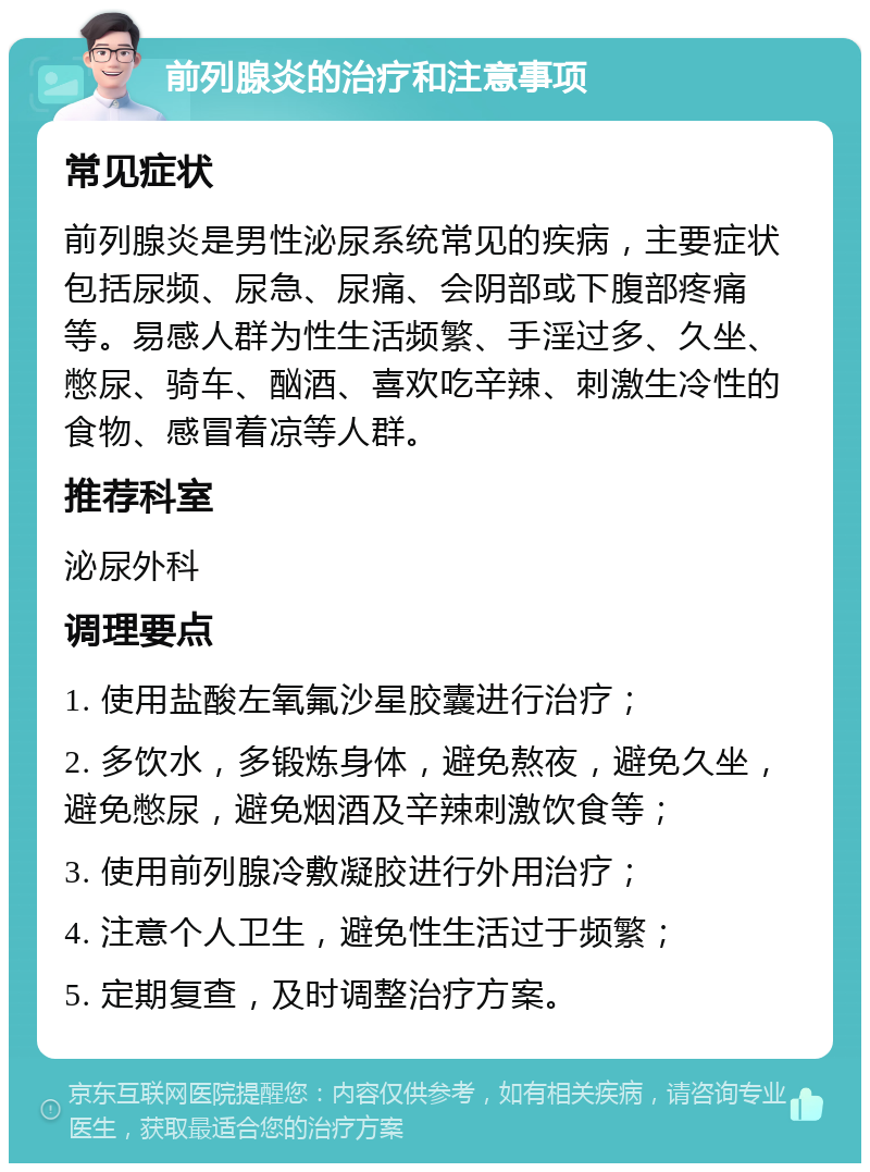 前列腺炎的治疗和注意事项 常见症状 前列腺炎是男性泌尿系统常见的疾病，主要症状包括尿频、尿急、尿痛、会阴部或下腹部疼痛等。易感人群为性生活频繁、手淫过多、久坐、憋尿、骑车、酗酒、喜欢吃辛辣、刺激生冷性的食物、感冒着凉等人群。 推荐科室 泌尿外科 调理要点 1. 使用盐酸左氧氟沙星胶囊进行治疗； 2. 多饮水，多锻炼身体，避免熬夜，避免久坐，避免憋尿，避免烟酒及辛辣刺激饮食等； 3. 使用前列腺冷敷凝胶进行外用治疗； 4. 注意个人卫生，避免性生活过于频繁； 5. 定期复查，及时调整治疗方案。