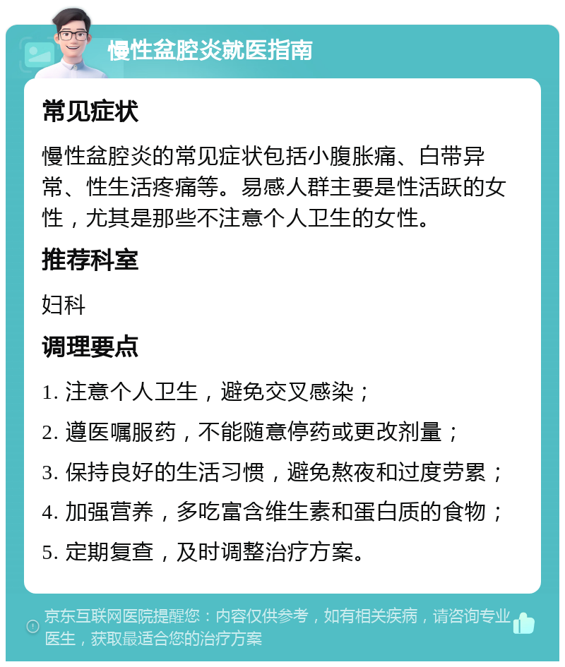 慢性盆腔炎就医指南 常见症状 慢性盆腔炎的常见症状包括小腹胀痛、白带异常、性生活疼痛等。易感人群主要是性活跃的女性，尤其是那些不注意个人卫生的女性。 推荐科室 妇科 调理要点 1. 注意个人卫生，避免交叉感染； 2. 遵医嘱服药，不能随意停药或更改剂量； 3. 保持良好的生活习惯，避免熬夜和过度劳累； 4. 加强营养，多吃富含维生素和蛋白质的食物； 5. 定期复查，及时调整治疗方案。