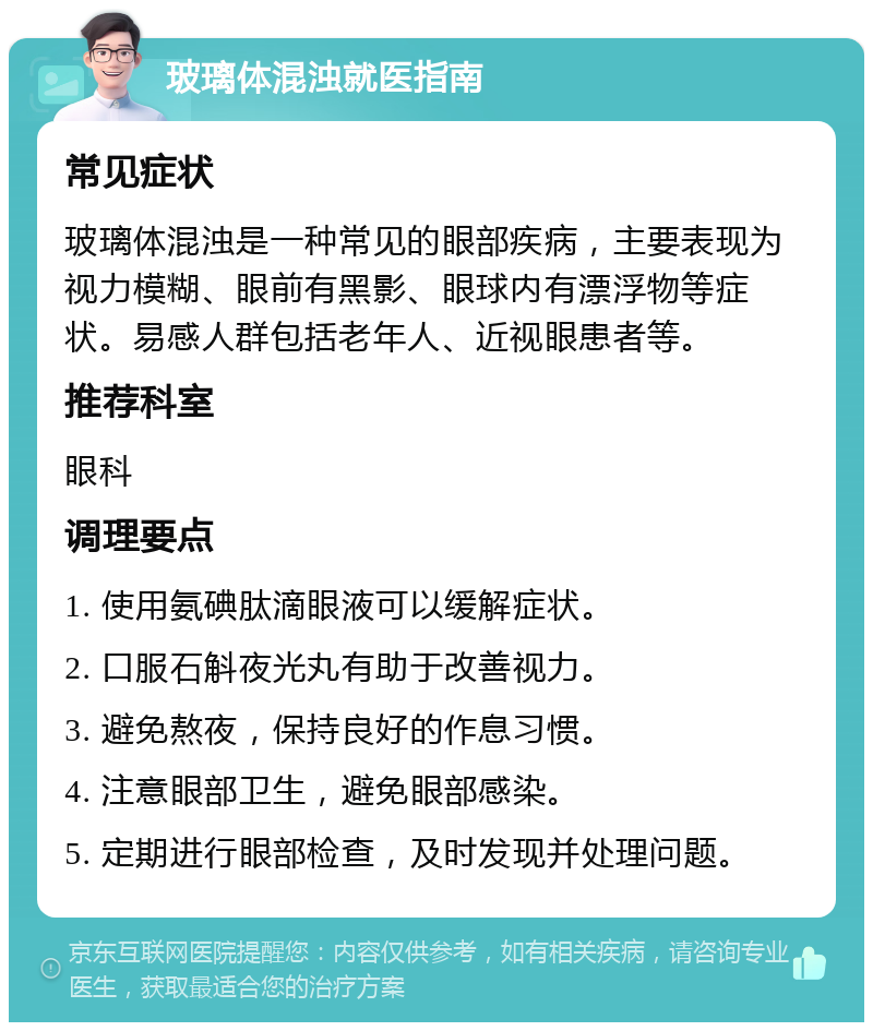 玻璃体混浊就医指南 常见症状 玻璃体混浊是一种常见的眼部疾病，主要表现为视力模糊、眼前有黑影、眼球内有漂浮物等症状。易感人群包括老年人、近视眼患者等。 推荐科室 眼科 调理要点 1. 使用氨碘肽滴眼液可以缓解症状。 2. 口服石斛夜光丸有助于改善视力。 3. 避免熬夜，保持良好的作息习惯。 4. 注意眼部卫生，避免眼部感染。 5. 定期进行眼部检查，及时发现并处理问题。