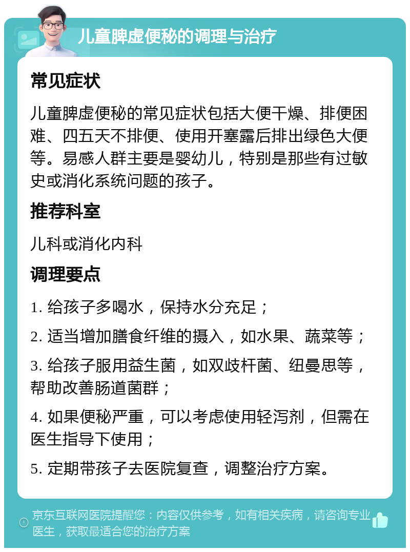 儿童脾虚便秘的调理与治疗 常见症状 儿童脾虚便秘的常见症状包括大便干燥、排便困难、四五天不排便、使用开塞露后排出绿色大便等。易感人群主要是婴幼儿，特别是那些有过敏史或消化系统问题的孩子。 推荐科室 儿科或消化内科 调理要点 1. 给孩子多喝水，保持水分充足； 2. 适当增加膳食纤维的摄入，如水果、蔬菜等； 3. 给孩子服用益生菌，如双歧杆菌、纽曼思等，帮助改善肠道菌群； 4. 如果便秘严重，可以考虑使用轻泻剂，但需在医生指导下使用； 5. 定期带孩子去医院复查，调整治疗方案。