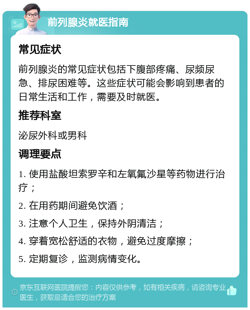 前列腺炎就医指南 常见症状 前列腺炎的常见症状包括下腹部疼痛、尿频尿急、排尿困难等。这些症状可能会影响到患者的日常生活和工作，需要及时就医。 推荐科室 泌尿外科或男科 调理要点 1. 使用盐酸坦索罗辛和左氧氟沙星等药物进行治疗； 2. 在用药期间避免饮酒； 3. 注意个人卫生，保持外阴清洁； 4. 穿着宽松舒适的衣物，避免过度摩擦； 5. 定期复诊，监测病情变化。