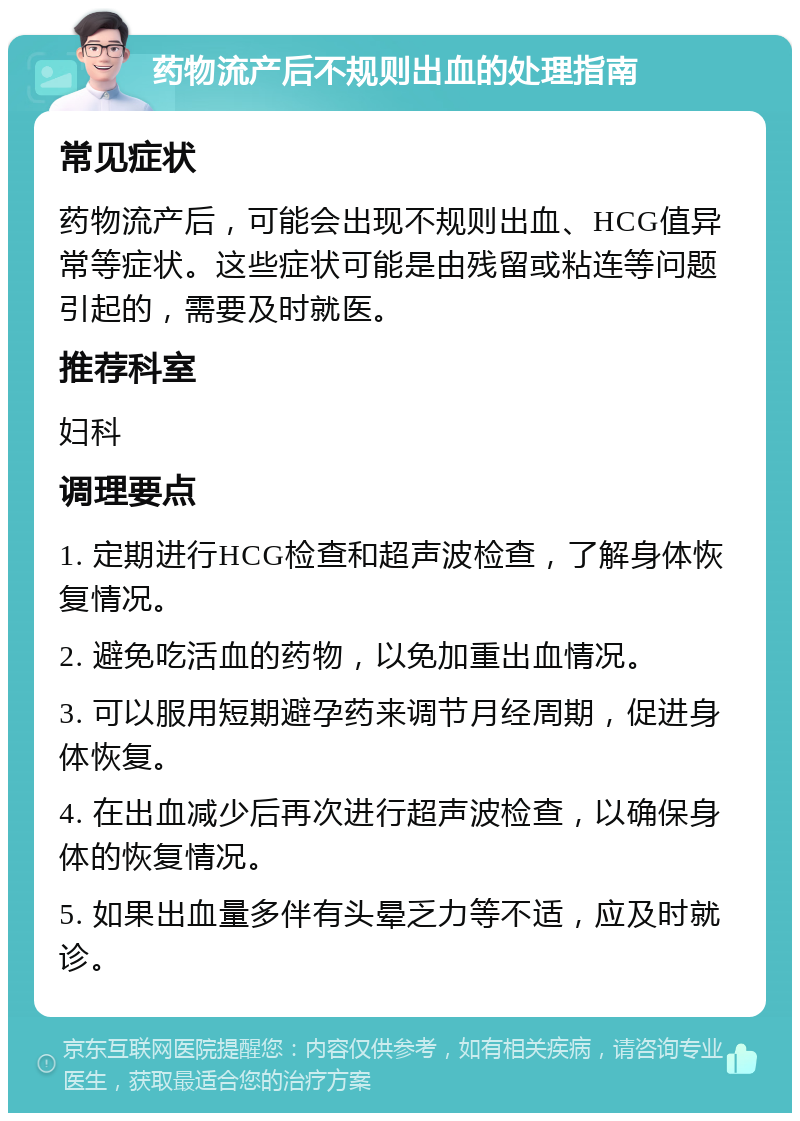 药物流产后不规则出血的处理指南 常见症状 药物流产后，可能会出现不规则出血、HCG值异常等症状。这些症状可能是由残留或粘连等问题引起的，需要及时就医。 推荐科室 妇科 调理要点 1. 定期进行HCG检查和超声波检查，了解身体恢复情况。 2. 避免吃活血的药物，以免加重出血情况。 3. 可以服用短期避孕药来调节月经周期，促进身体恢复。 4. 在出血减少后再次进行超声波检查，以确保身体的恢复情况。 5. 如果出血量多伴有头晕乏力等不适，应及时就诊。