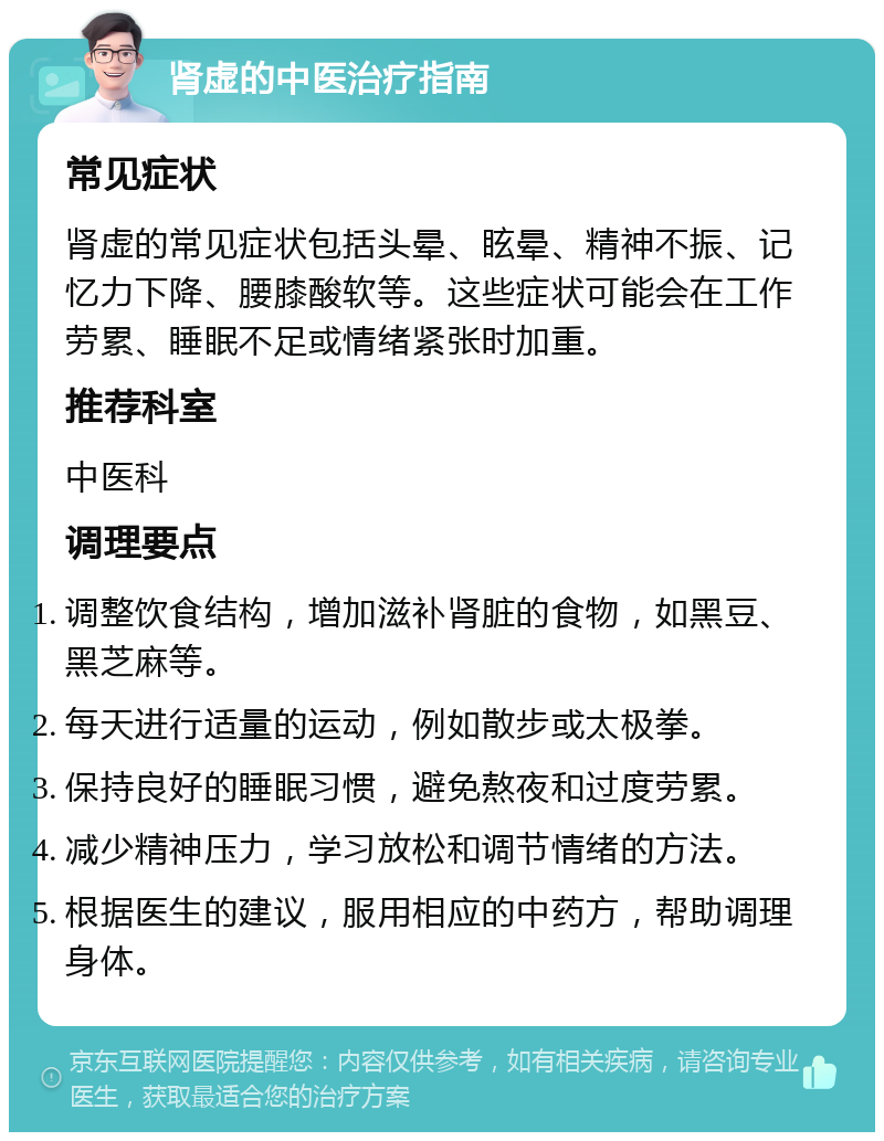 肾虚的中医治疗指南 常见症状 肾虚的常见症状包括头晕、眩晕、精神不振、记忆力下降、腰膝酸软等。这些症状可能会在工作劳累、睡眠不足或情绪紧张时加重。 推荐科室 中医科 调理要点 调整饮食结构，增加滋补肾脏的食物，如黑豆、黑芝麻等。 每天进行适量的运动，例如散步或太极拳。 保持良好的睡眠习惯，避免熬夜和过度劳累。 减少精神压力，学习放松和调节情绪的方法。 根据医生的建议，服用相应的中药方，帮助调理身体。