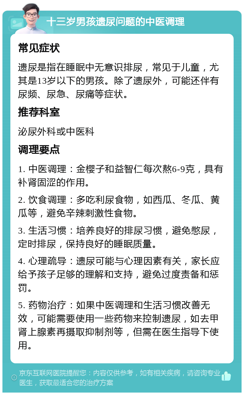 十三岁男孩遗尿问题的中医调理 常见症状 遗尿是指在睡眠中无意识排尿，常见于儿童，尤其是13岁以下的男孩。除了遗尿外，可能还伴有尿频、尿急、尿痛等症状。 推荐科室 泌尿外科或中医科 调理要点 1. 中医调理：金樱子和益智仁每次熬6-9克，具有补肾固涩的作用。 2. 饮食调理：多吃利尿食物，如西瓜、冬瓜、黄瓜等，避免辛辣刺激性食物。 3. 生活习惯：培养良好的排尿习惯，避免憋尿，定时排尿，保持良好的睡眠质量。 4. 心理疏导：遗尿可能与心理因素有关，家长应给予孩子足够的理解和支持，避免过度责备和惩罚。 5. 药物治疗：如果中医调理和生活习惯改善无效，可能需要使用一些药物来控制遗尿，如去甲肾上腺素再摄取抑制剂等，但需在医生指导下使用。