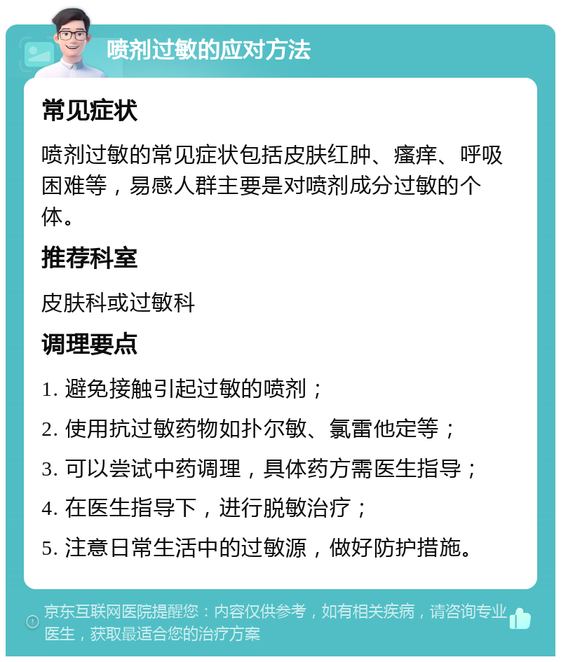 喷剂过敏的应对方法 常见症状 喷剂过敏的常见症状包括皮肤红肿、瘙痒、呼吸困难等，易感人群主要是对喷剂成分过敏的个体。 推荐科室 皮肤科或过敏科 调理要点 1. 避免接触引起过敏的喷剂； 2. 使用抗过敏药物如扑尔敏、氯雷他定等； 3. 可以尝试中药调理，具体药方需医生指导； 4. 在医生指导下，进行脱敏治疗； 5. 注意日常生活中的过敏源，做好防护措施。