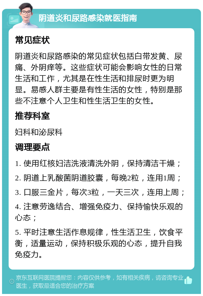 阴道炎和尿路感染就医指南 常见症状 阴道炎和尿路感染的常见症状包括白带发黄、尿痛、外阴痒等。这些症状可能会影响女性的日常生活和工作，尤其是在性生活和排尿时更为明显。易感人群主要是有性生活的女性，特别是那些不注意个人卫生和性生活卫生的女性。 推荐科室 妇科和泌尿科 调理要点 1. 使用红核妇洁洗液清洗外阴，保持清洁干燥； 2. 阴道上乳酸菌阴道胶囊，每晚2粒，连用1周； 3. 口服三金片，每次3粒，一天三次，连用上周； 4. 注意劳逸结合、增强免疫力、保持愉快乐观的心态； 5. 平时注意生活作息规律，性生活卫生，饮食平衡，适量运动，保持积极乐观的心态，提升自我免疫力。