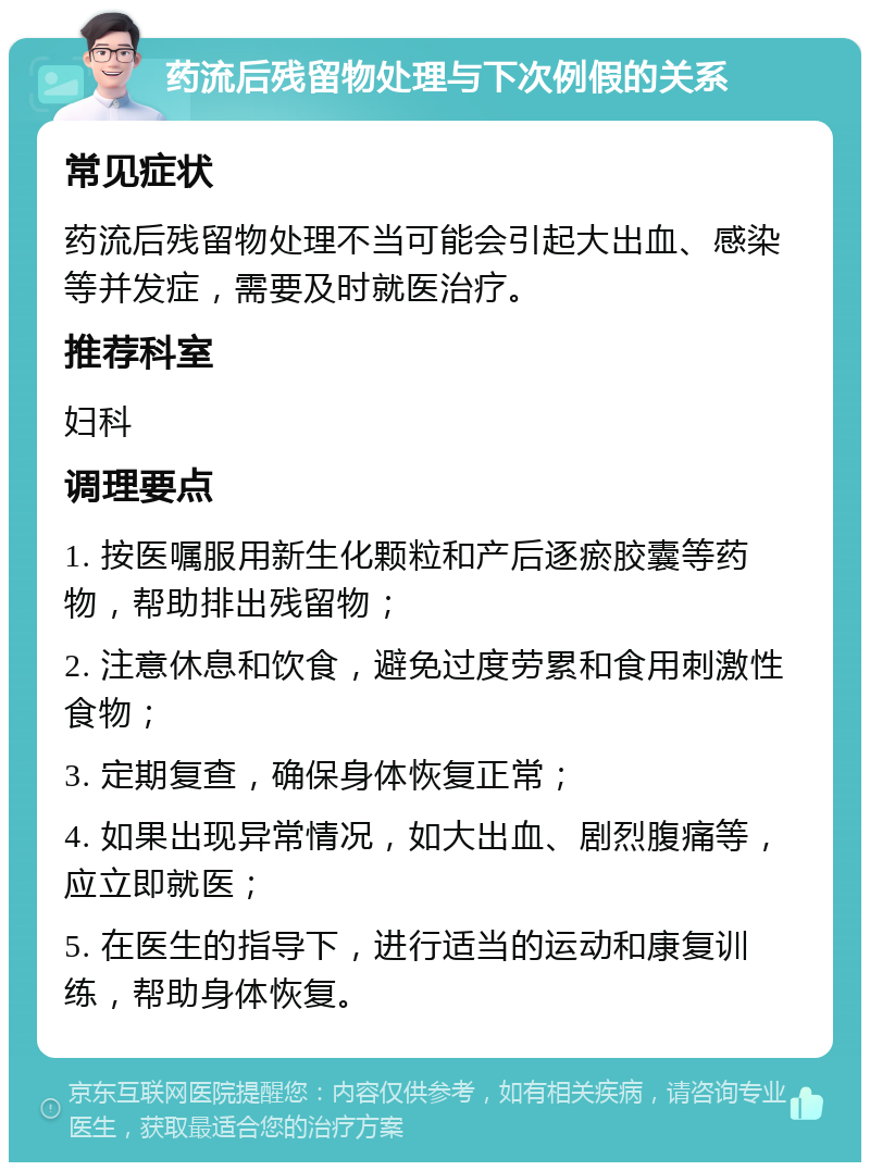 药流后残留物处理与下次例假的关系 常见症状 药流后残留物处理不当可能会引起大出血、感染等并发症，需要及时就医治疗。 推荐科室 妇科 调理要点 1. 按医嘱服用新生化颗粒和产后逐瘀胶囊等药物，帮助排出残留物； 2. 注意休息和饮食，避免过度劳累和食用刺激性食物； 3. 定期复查，确保身体恢复正常； 4. 如果出现异常情况，如大出血、剧烈腹痛等，应立即就医； 5. 在医生的指导下，进行适当的运动和康复训练，帮助身体恢复。