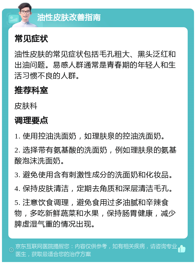 油性皮肤改善指南 常见症状 油性皮肤的常见症状包括毛孔粗大、黑头泛红和出油问题。易感人群通常是青春期的年轻人和生活习惯不良的人群。 推荐科室 皮肤科 调理要点 1. 使用控油洗面奶，如理肤泉的控油洗面奶。 2. 选择带有氨基酸的洗面奶，例如理肤泉的氨基酸泡沫洗面奶。 3. 避免使用含有刺激性成分的洗面奶和化妆品。 4. 保持皮肤清洁，定期去角质和深层清洁毛孔。 5. 注意饮食调理，避免食用过多油腻和辛辣食物，多吃新鲜蔬菜和水果，保持肠胃健康，减少脾虚湿气重的情况出现。