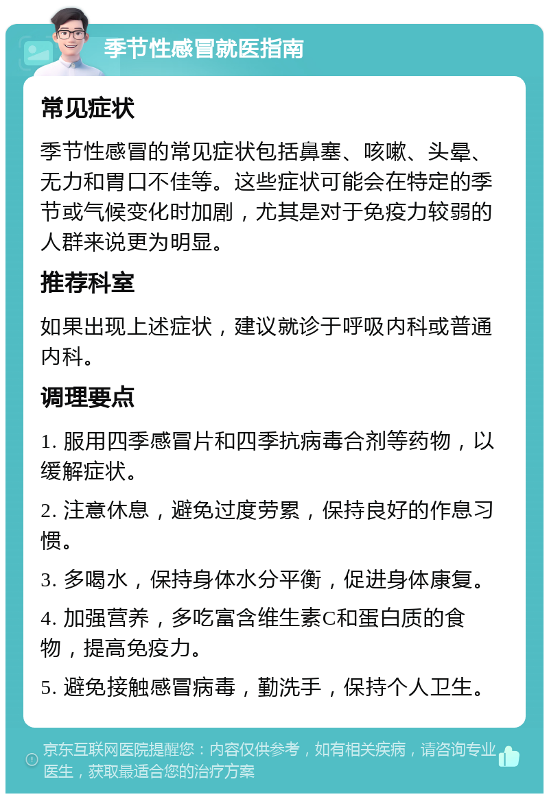 季节性感冒就医指南 常见症状 季节性感冒的常见症状包括鼻塞、咳嗽、头晕、无力和胃口不佳等。这些症状可能会在特定的季节或气候变化时加剧，尤其是对于免疫力较弱的人群来说更为明显。 推荐科室 如果出现上述症状，建议就诊于呼吸内科或普通内科。 调理要点 1. 服用四季感冒片和四季抗病毒合剂等药物，以缓解症状。 2. 注意休息，避免过度劳累，保持良好的作息习惯。 3. 多喝水，保持身体水分平衡，促进身体康复。 4. 加强营养，多吃富含维生素C和蛋白质的食物，提高免疫力。 5. 避免接触感冒病毒，勤洗手，保持个人卫生。