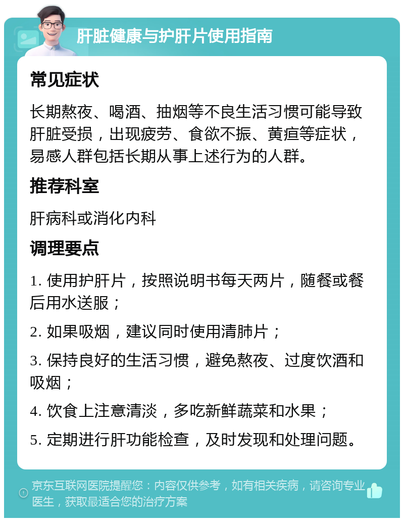 肝脏健康与护肝片使用指南 常见症状 长期熬夜、喝酒、抽烟等不良生活习惯可能导致肝脏受损，出现疲劳、食欲不振、黄疸等症状，易感人群包括长期从事上述行为的人群。 推荐科室 肝病科或消化内科 调理要点 1. 使用护肝片，按照说明书每天两片，随餐或餐后用水送服； 2. 如果吸烟，建议同时使用清肺片； 3. 保持良好的生活习惯，避免熬夜、过度饮酒和吸烟； 4. 饮食上注意清淡，多吃新鲜蔬菜和水果； 5. 定期进行肝功能检查，及时发现和处理问题。