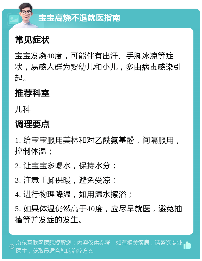 宝宝高烧不退就医指南 常见症状 宝宝发烧40度，可能伴有出汗、手脚冰凉等症状，易感人群为婴幼儿和小儿，多由病毒感染引起。 推荐科室 儿科 调理要点 1. 给宝宝服用美林和对乙酰氨基酚，间隔服用，控制体温； 2. 让宝宝多喝水，保持水分； 3. 注意手脚保暖，避免受凉； 4. 进行物理降温，如用温水擦浴； 5. 如果体温仍然高于40度，应尽早就医，避免抽搐等并发症的发生。