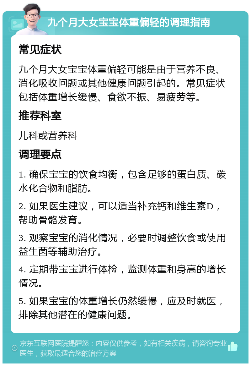 九个月大女宝宝体重偏轻的调理指南 常见症状 九个月大女宝宝体重偏轻可能是由于营养不良、消化吸收问题或其他健康问题引起的。常见症状包括体重增长缓慢、食欲不振、易疲劳等。 推荐科室 儿科或营养科 调理要点 1. 确保宝宝的饮食均衡，包含足够的蛋白质、碳水化合物和脂肪。 2. 如果医生建议，可以适当补充钙和维生素D，帮助骨骼发育。 3. 观察宝宝的消化情况，必要时调整饮食或使用益生菌等辅助治疗。 4. 定期带宝宝进行体检，监测体重和身高的增长情况。 5. 如果宝宝的体重增长仍然缓慢，应及时就医，排除其他潜在的健康问题。