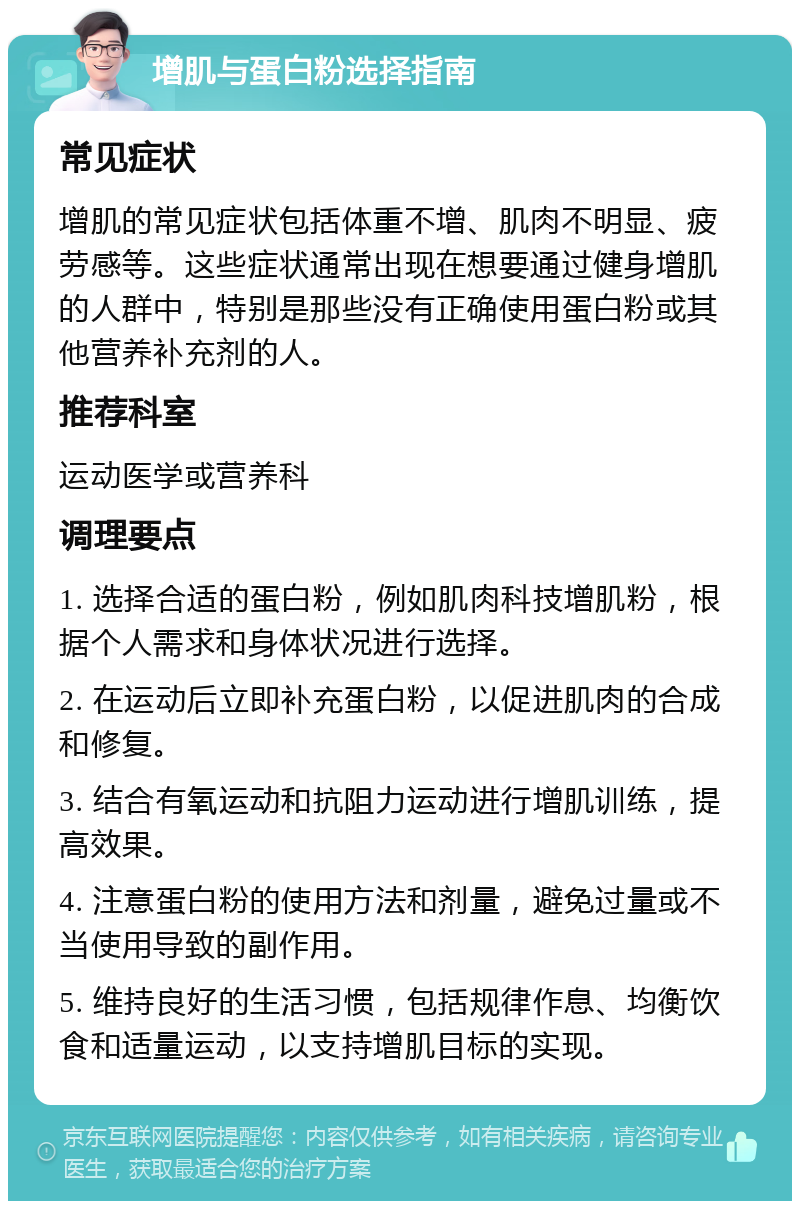 增肌与蛋白粉选择指南 常见症状 增肌的常见症状包括体重不增、肌肉不明显、疲劳感等。这些症状通常出现在想要通过健身增肌的人群中，特别是那些没有正确使用蛋白粉或其他营养补充剂的人。 推荐科室 运动医学或营养科 调理要点 1. 选择合适的蛋白粉，例如肌肉科技增肌粉，根据个人需求和身体状况进行选择。 2. 在运动后立即补充蛋白粉，以促进肌肉的合成和修复。 3. 结合有氧运动和抗阻力运动进行增肌训练，提高效果。 4. 注意蛋白粉的使用方法和剂量，避免过量或不当使用导致的副作用。 5. 维持良好的生活习惯，包括规律作息、均衡饮食和适量运动，以支持增肌目标的实现。