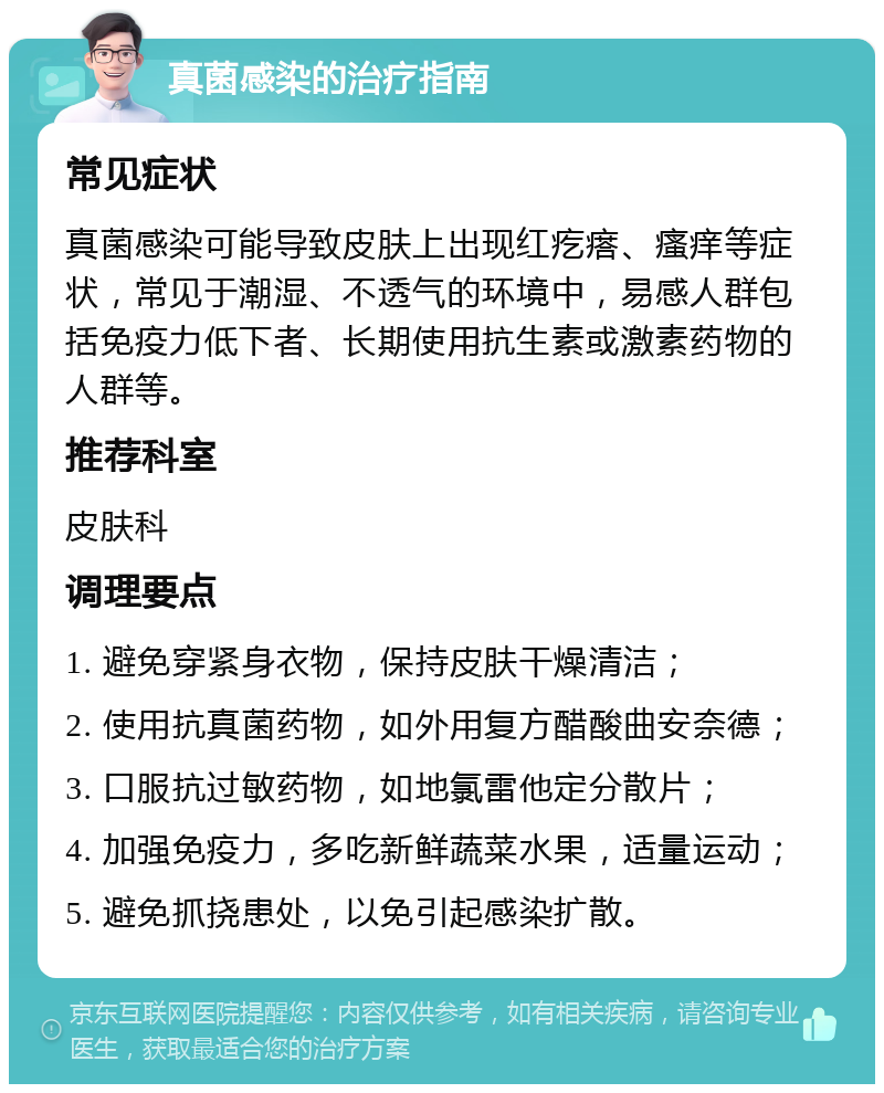 真菌感染的治疗指南 常见症状 真菌感染可能导致皮肤上出现红疙瘩、瘙痒等症状，常见于潮湿、不透气的环境中，易感人群包括免疫力低下者、长期使用抗生素或激素药物的人群等。 推荐科室 皮肤科 调理要点 1. 避免穿紧身衣物，保持皮肤干燥清洁； 2. 使用抗真菌药物，如外用复方醋酸曲安奈德； 3. 口服抗过敏药物，如地氯雷他定分散片； 4. 加强免疫力，多吃新鲜蔬菜水果，适量运动； 5. 避免抓挠患处，以免引起感染扩散。