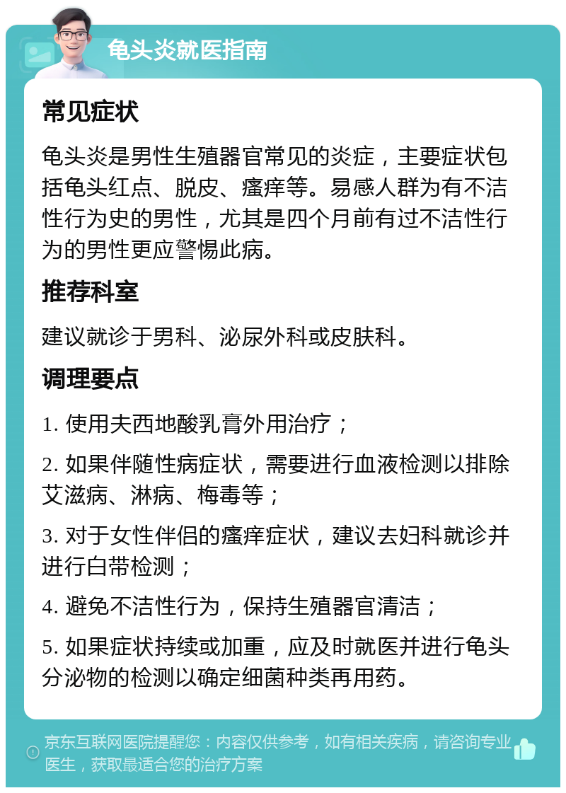 龟头炎就医指南 常见症状 龟头炎是男性生殖器官常见的炎症，主要症状包括龟头红点、脱皮、瘙痒等。易感人群为有不洁性行为史的男性，尤其是四个月前有过不洁性行为的男性更应警惕此病。 推荐科室 建议就诊于男科、泌尿外科或皮肤科。 调理要点 1. 使用夫西地酸乳膏外用治疗； 2. 如果伴随性病症状，需要进行血液检测以排除艾滋病、淋病、梅毒等； 3. 对于女性伴侣的瘙痒症状，建议去妇科就诊并进行白带检测； 4. 避免不洁性行为，保持生殖器官清洁； 5. 如果症状持续或加重，应及时就医并进行龟头分泌物的检测以确定细菌种类再用药。