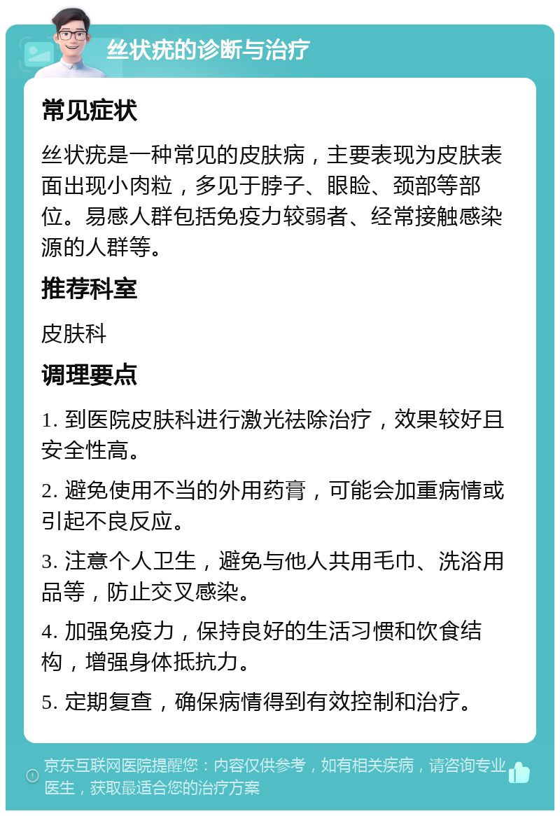 丝状疣的诊断与治疗 常见症状 丝状疣是一种常见的皮肤病，主要表现为皮肤表面出现小肉粒，多见于脖子、眼睑、颈部等部位。易感人群包括免疫力较弱者、经常接触感染源的人群等。 推荐科室 皮肤科 调理要点 1. 到医院皮肤科进行激光祛除治疗，效果较好且安全性高。 2. 避免使用不当的外用药膏，可能会加重病情或引起不良反应。 3. 注意个人卫生，避免与他人共用毛巾、洗浴用品等，防止交叉感染。 4. 加强免疫力，保持良好的生活习惯和饮食结构，增强身体抵抗力。 5. 定期复查，确保病情得到有效控制和治疗。