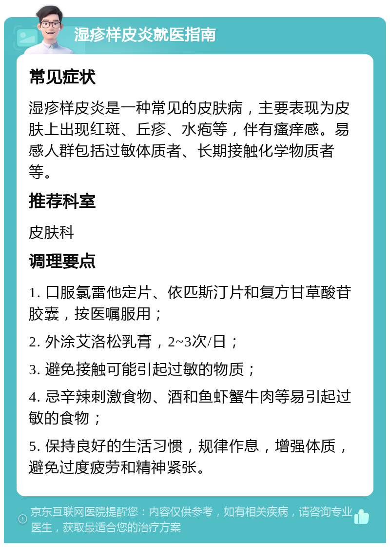 湿疹样皮炎就医指南 常见症状 湿疹样皮炎是一种常见的皮肤病，主要表现为皮肤上出现红斑、丘疹、水疱等，伴有瘙痒感。易感人群包括过敏体质者、长期接触化学物质者等。 推荐科室 皮肤科 调理要点 1. 口服氯雷他定片、依匹斯汀片和复方甘草酸苷胶囊，按医嘱服用； 2. 外涂艾洛松乳膏，2~3次/日； 3. 避免接触可能引起过敏的物质； 4. 忌辛辣刺激食物、酒和鱼虾蟹牛肉等易引起过敏的食物； 5. 保持良好的生活习惯，规律作息，增强体质，避免过度疲劳和精神紧张。