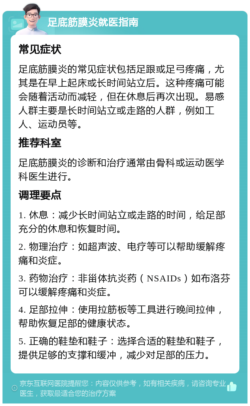 足底筋膜炎就医指南 常见症状 足底筋膜炎的常见症状包括足跟或足弓疼痛，尤其是在早上起床或长时间站立后。这种疼痛可能会随着活动而减轻，但在休息后再次出现。易感人群主要是长时间站立或走路的人群，例如工人、运动员等。 推荐科室 足底筋膜炎的诊断和治疗通常由骨科或运动医学科医生进行。 调理要点 1. 休息：减少长时间站立或走路的时间，给足部充分的休息和恢复时间。 2. 物理治疗：如超声波、电疗等可以帮助缓解疼痛和炎症。 3. 药物治疗：非甾体抗炎药（NSAIDs）如布洛芬可以缓解疼痛和炎症。 4. 足部拉伸：使用拉筋板等工具进行晚间拉伸，帮助恢复足部的健康状态。 5. 正确的鞋垫和鞋子：选择合适的鞋垫和鞋子，提供足够的支撑和缓冲，减少对足部的压力。