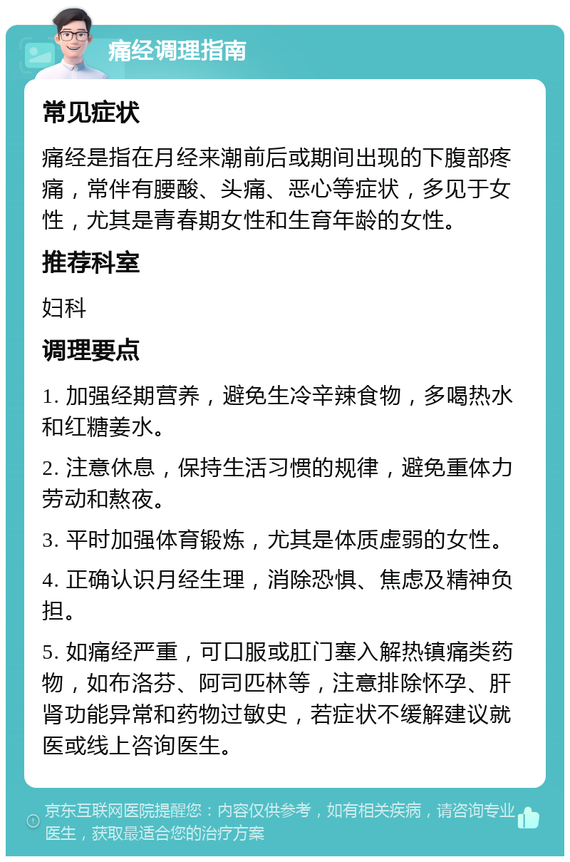 痛经调理指南 常见症状 痛经是指在月经来潮前后或期间出现的下腹部疼痛，常伴有腰酸、头痛、恶心等症状，多见于女性，尤其是青春期女性和生育年龄的女性。 推荐科室 妇科 调理要点 1. 加强经期营养，避免生冷辛辣食物，多喝热水和红糖姜水。 2. 注意休息，保持生活习惯的规律，避免重体力劳动和熬夜。 3. 平时加强体育锻炼，尤其是体质虚弱的女性。 4. 正确认识月经生理，消除恐惧、焦虑及精神负担。 5. 如痛经严重，可口服或肛门塞入解热镇痛类药物，如布洛芬、阿司匹林等，注意排除怀孕、肝肾功能异常和药物过敏史，若症状不缓解建议就医或线上咨询医生。