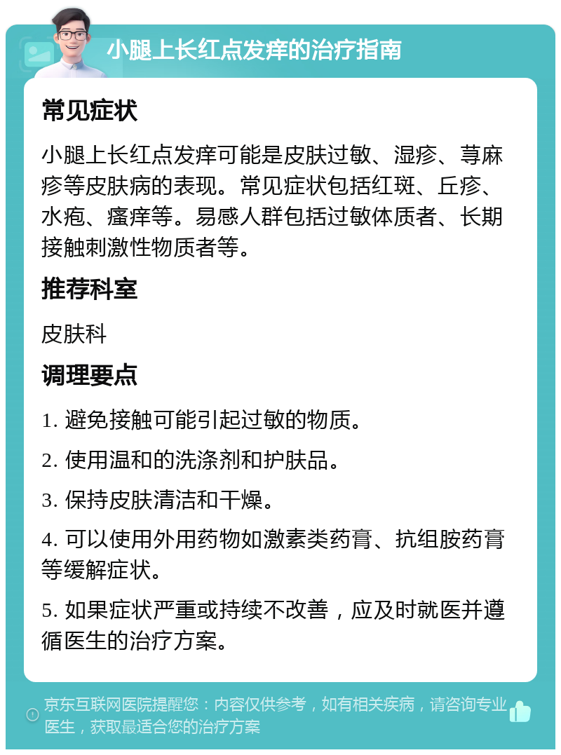 小腿上长红点发痒的治疗指南 常见症状 小腿上长红点发痒可能是皮肤过敏、湿疹、荨麻疹等皮肤病的表现。常见症状包括红斑、丘疹、水疱、瘙痒等。易感人群包括过敏体质者、长期接触刺激性物质者等。 推荐科室 皮肤科 调理要点 1. 避免接触可能引起过敏的物质。 2. 使用温和的洗涤剂和护肤品。 3. 保持皮肤清洁和干燥。 4. 可以使用外用药物如激素类药膏、抗组胺药膏等缓解症状。 5. 如果症状严重或持续不改善，应及时就医并遵循医生的治疗方案。