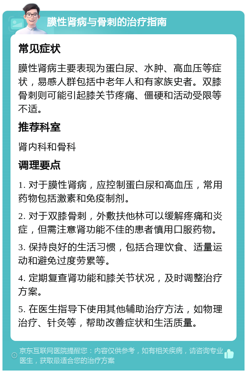 膜性肾病与骨刺的治疗指南 常见症状 膜性肾病主要表现为蛋白尿、水肿、高血压等症状，易感人群包括中老年人和有家族史者。双膝骨刺则可能引起膝关节疼痛、僵硬和活动受限等不适。 推荐科室 肾内科和骨科 调理要点 1. 对于膜性肾病，应控制蛋白尿和高血压，常用药物包括激素和免疫制剂。 2. 对于双膝骨刺，外敷扶他林可以缓解疼痛和炎症，但需注意肾功能不佳的患者慎用口服药物。 3. 保持良好的生活习惯，包括合理饮食、适量运动和避免过度劳累等。 4. 定期复查肾功能和膝关节状况，及时调整治疗方案。 5. 在医生指导下使用其他辅助治疗方法，如物理治疗、针灸等，帮助改善症状和生活质量。