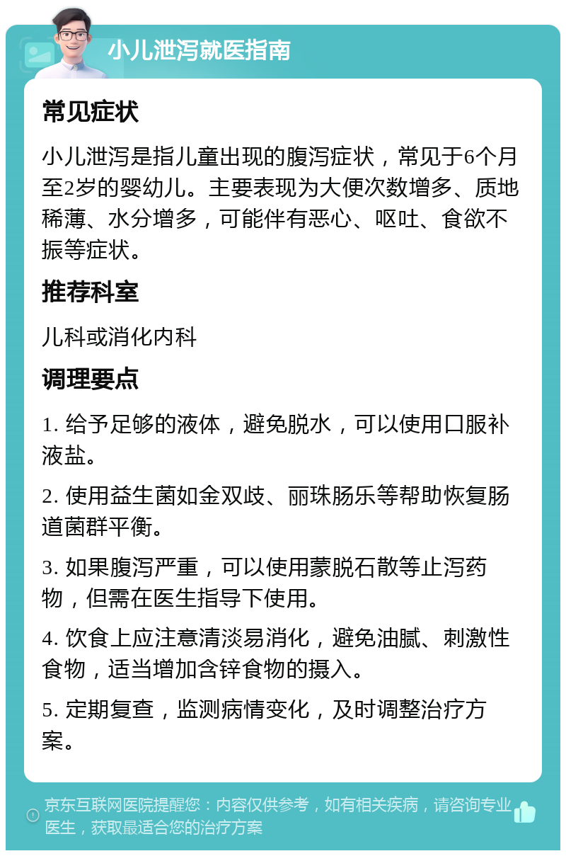 小儿泄泻就医指南 常见症状 小儿泄泻是指儿童出现的腹泻症状，常见于6个月至2岁的婴幼儿。主要表现为大便次数增多、质地稀薄、水分增多，可能伴有恶心、呕吐、食欲不振等症状。 推荐科室 儿科或消化内科 调理要点 1. 给予足够的液体，避免脱水，可以使用口服补液盐。 2. 使用益生菌如金双歧、丽珠肠乐等帮助恢复肠道菌群平衡。 3. 如果腹泻严重，可以使用蒙脱石散等止泻药物，但需在医生指导下使用。 4. 饮食上应注意清淡易消化，避免油腻、刺激性食物，适当增加含锌食物的摄入。 5. 定期复查，监测病情变化，及时调整治疗方案。