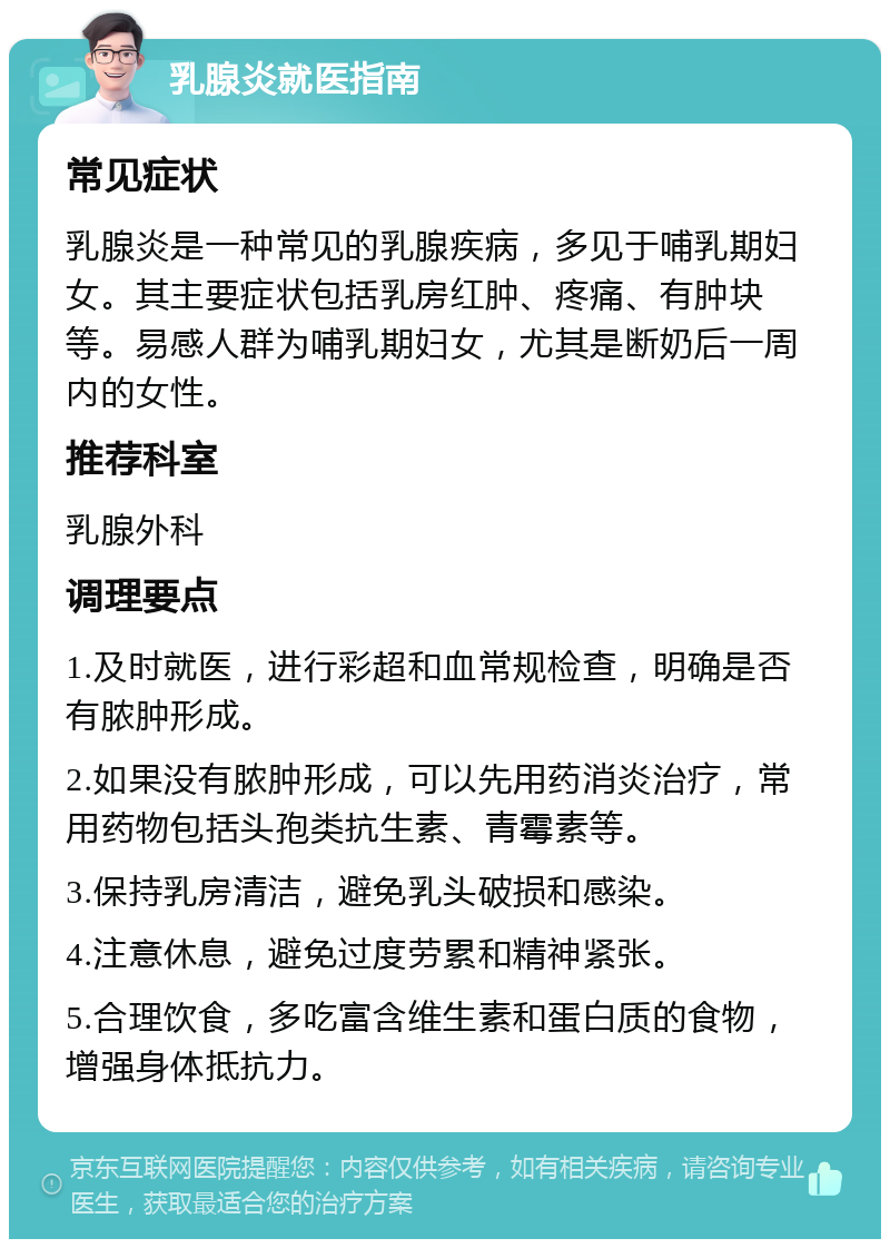 乳腺炎就医指南 常见症状 乳腺炎是一种常见的乳腺疾病，多见于哺乳期妇女。其主要症状包括乳房红肿、疼痛、有肿块等。易感人群为哺乳期妇女，尤其是断奶后一周内的女性。 推荐科室 乳腺外科 调理要点 1.及时就医，进行彩超和血常规检查，明确是否有脓肿形成。 2.如果没有脓肿形成，可以先用药消炎治疗，常用药物包括头孢类抗生素、青霉素等。 3.保持乳房清洁，避免乳头破损和感染。 4.注意休息，避免过度劳累和精神紧张。 5.合理饮食，多吃富含维生素和蛋白质的食物，增强身体抵抗力。