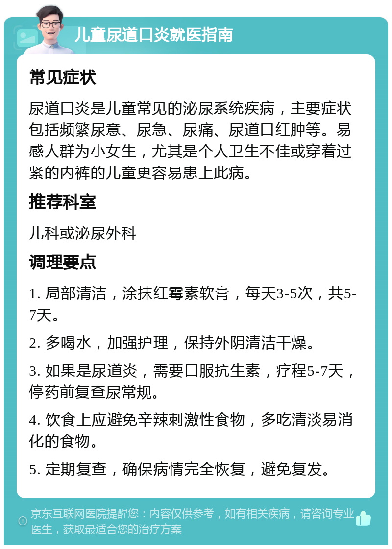 儿童尿道口炎就医指南 常见症状 尿道口炎是儿童常见的泌尿系统疾病，主要症状包括频繁尿意、尿急、尿痛、尿道口红肿等。易感人群为小女生，尤其是个人卫生不佳或穿着过紧的内裤的儿童更容易患上此病。 推荐科室 儿科或泌尿外科 调理要点 1. 局部清洁，涂抹红霉素软膏，每天3-5次，共5-7天。 2. 多喝水，加强护理，保持外阴清洁干燥。 3. 如果是尿道炎，需要口服抗生素，疗程5-7天，停药前复查尿常规。 4. 饮食上应避免辛辣刺激性食物，多吃清淡易消化的食物。 5. 定期复查，确保病情完全恢复，避免复发。