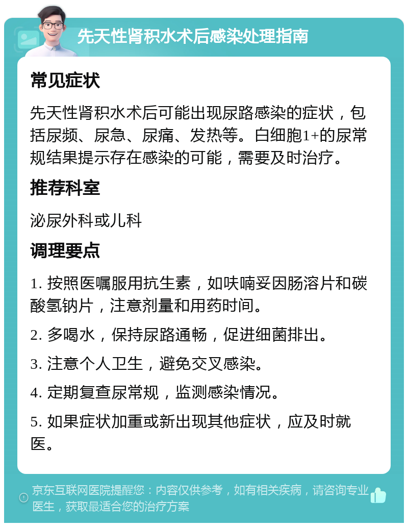 先天性肾积水术后感染处理指南 常见症状 先天性肾积水术后可能出现尿路感染的症状，包括尿频、尿急、尿痛、发热等。白细胞1+的尿常规结果提示存在感染的可能，需要及时治疗。 推荐科室 泌尿外科或儿科 调理要点 1. 按照医嘱服用抗生素，如呋喃妥因肠溶片和碳酸氢钠片，注意剂量和用药时间。 2. 多喝水，保持尿路通畅，促进细菌排出。 3. 注意个人卫生，避免交叉感染。 4. 定期复查尿常规，监测感染情况。 5. 如果症状加重或新出现其他症状，应及时就医。